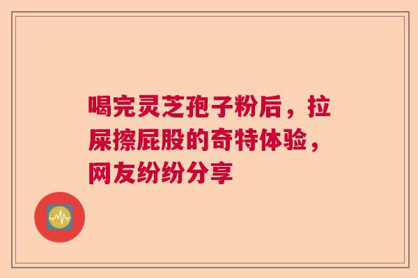 喝完灵芝孢子粉后，拉屎擦屁股的奇特体验，网友纷纷分享