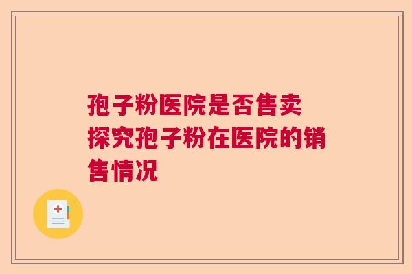 孢子粉医院是否售卖 探究孢子粉在医院的销售情况