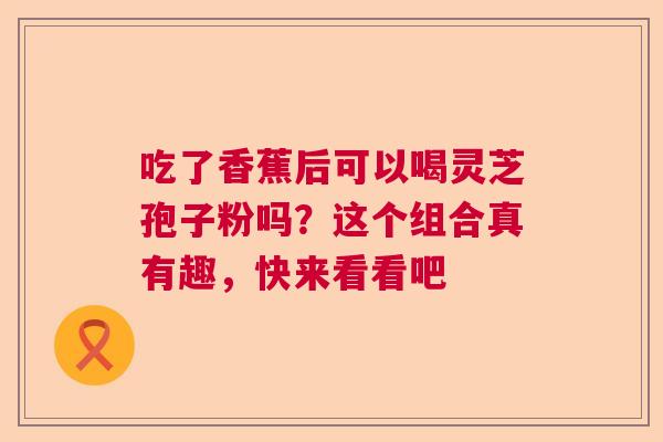 吃了香蕉后可以喝灵芝孢子粉吗？这个组合真有趣，快来看看吧