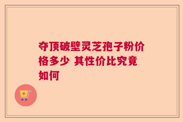 夺顶破壁灵芝孢子粉价格多少 其性价比究竟如何