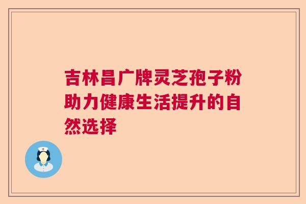 吉林昌广牌灵芝孢子粉助力健康生活提升的自然选择