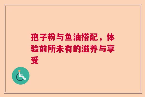 孢子粉与鱼油搭配，体验前所未有的滋养与享受
