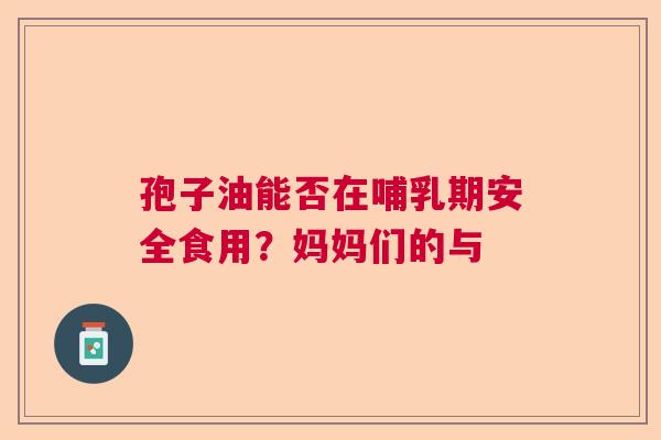 孢子油能否在哺乳期安全食用？妈妈们的与