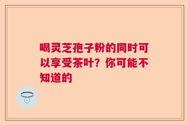喝灵芝孢子粉的同时可以享受茶叶？你可能不知道的