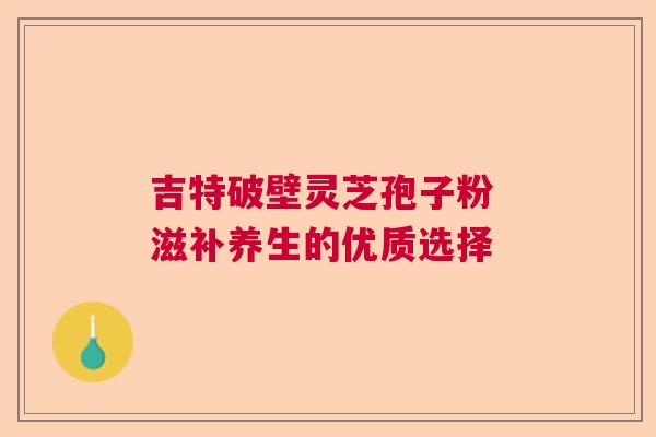 吉特破壁灵芝孢子粉 滋补养生的优质选择