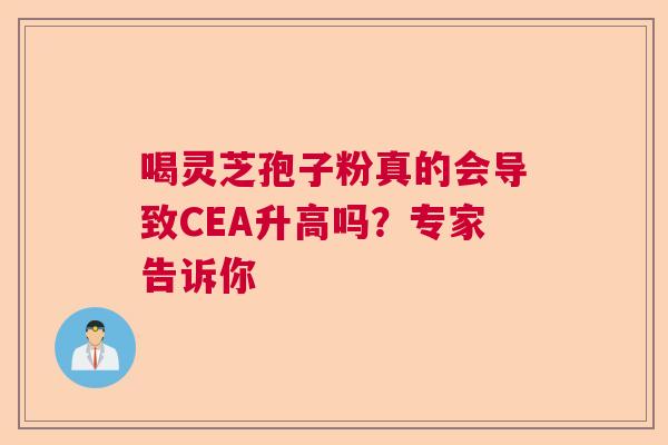 喝灵芝孢子粉真的会导致CEA升高吗？专家告诉你