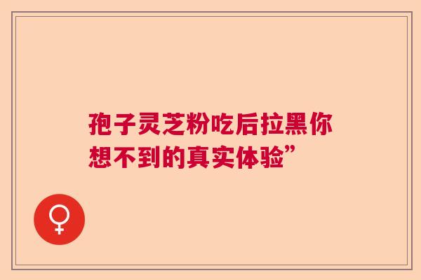 孢子灵芝粉吃后拉黑你想不到的真实体验”