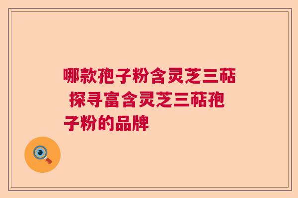 哪款孢子粉含灵芝三萜 探寻富含灵芝三萜孢子粉的品牌