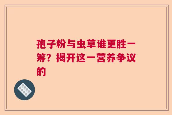孢子粉与虫草谁更胜一筹？揭开这一营养争议的