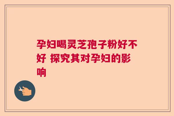 孕妇喝灵芝孢子粉好不好 探究其对孕妇的影响