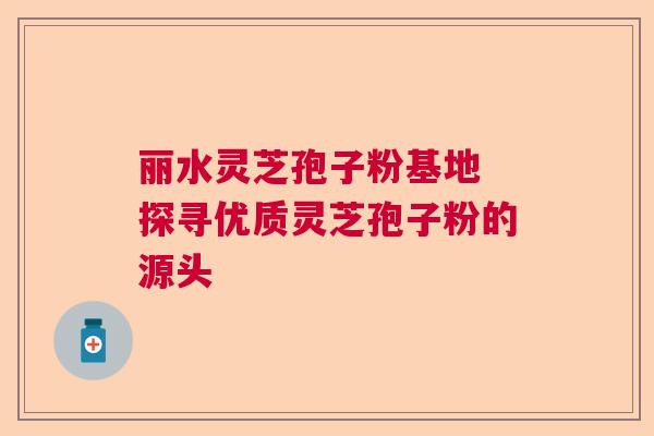 丽水灵芝孢子粉基地 探寻优质灵芝孢子粉的源头