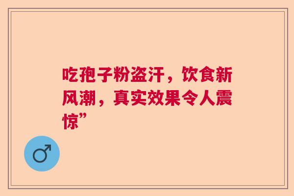 吃孢子粉盗汗，饮食新风潮，真实效果令人震惊”