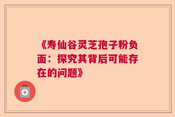 《寿仙谷灵芝孢子粉负面：探究其背后可能存在的问题》