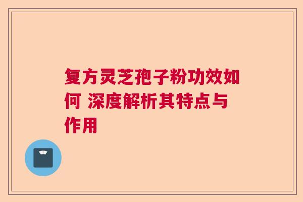 复方灵芝孢子粉功效如何 深度解析其特点与作用