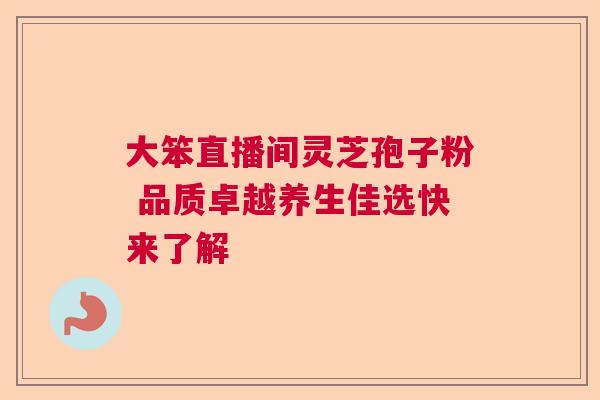 大笨直播间灵芝孢子粉 品质卓越养生佳选快来了解