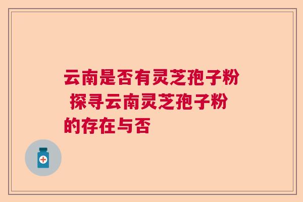 云南是否有灵芝孢子粉 探寻云南灵芝孢子粉的存在与否