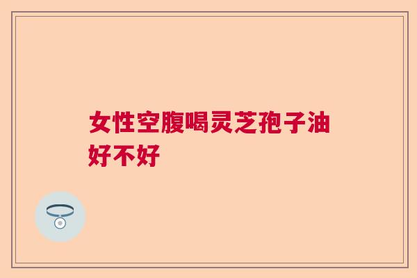 女性空腹喝灵芝孢子油好不好