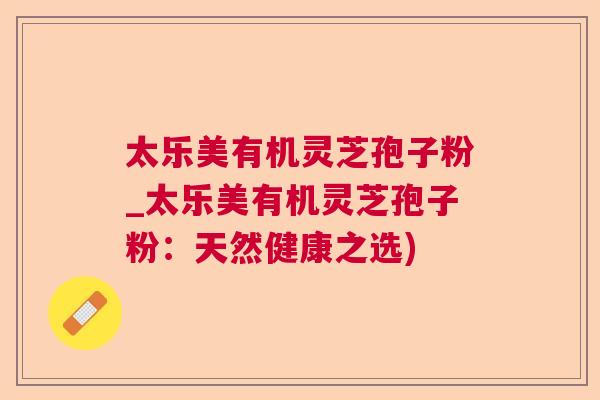 太乐美有机灵芝孢子粉_太乐美有机灵芝孢子粉：天然健康之选)