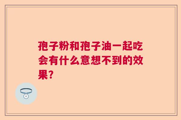 孢子粉和孢子油一起吃会有什么意想不到的效果？