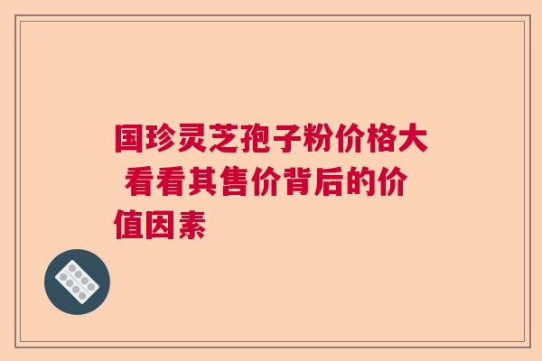 国珍灵芝孢子粉价格大 看看其售价背后的价值因素