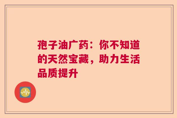 孢子油广药：你不知道的天然宝藏，助力生活品质提升