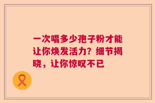 一次唱多少孢子粉才能让你焕发活力？细节揭晓，让你惊叹不已