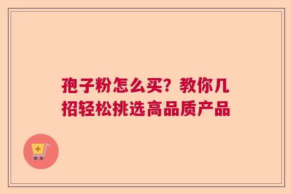 孢子粉怎么买？教你几招轻松挑选高品质产品