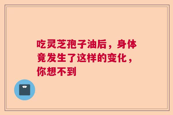 吃灵芝孢子油后，身体竟发生了这样的变化，你想不到