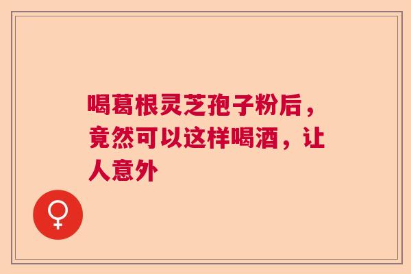 喝葛根灵芝孢子粉后，竟然可以这样喝酒，让人意外