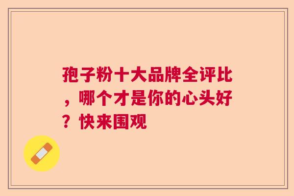 孢子粉十大品牌全评比，哪个才是你的心头好？快来围观