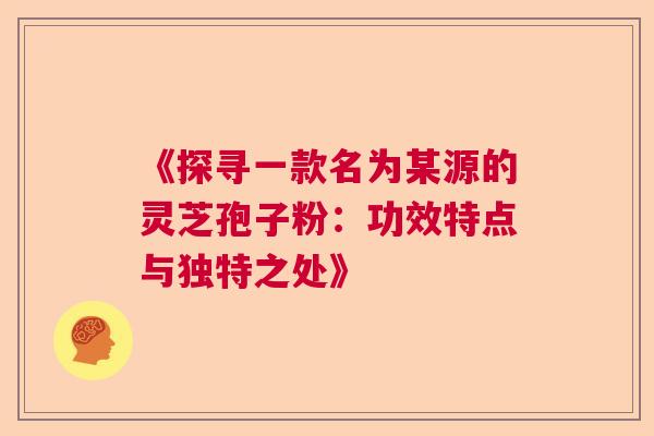 《探寻一款名为某源的灵芝孢子粉：功效特点与独特之处》