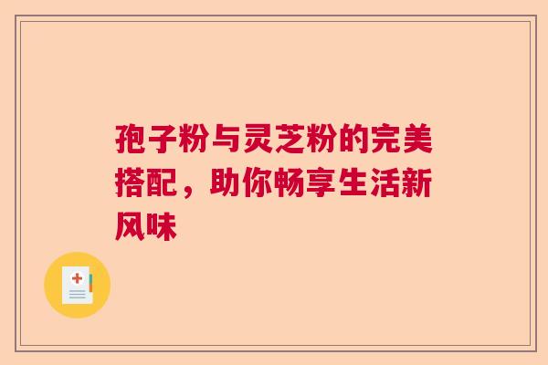 孢子粉与灵芝粉的完美搭配，助你畅享生活新风味