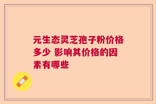元生态灵芝孢子粉价格多少 影响其价格的因素有哪些