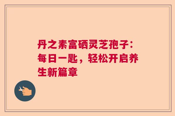 丹之素富硒灵芝孢子：每日一匙，轻松开启养生新篇章