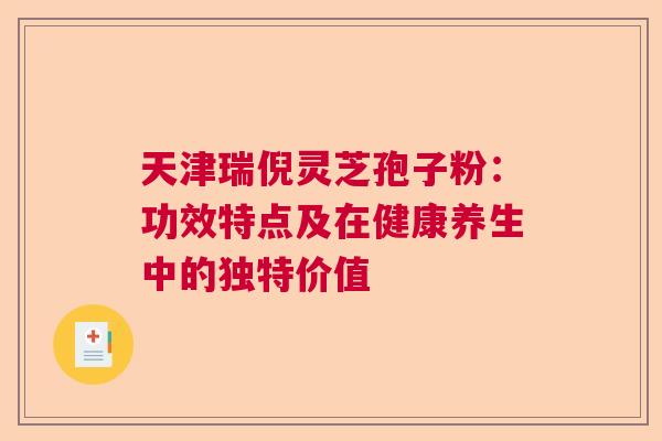天津瑞倪灵芝孢子粉：功效特点及在健康养生中的独特价值