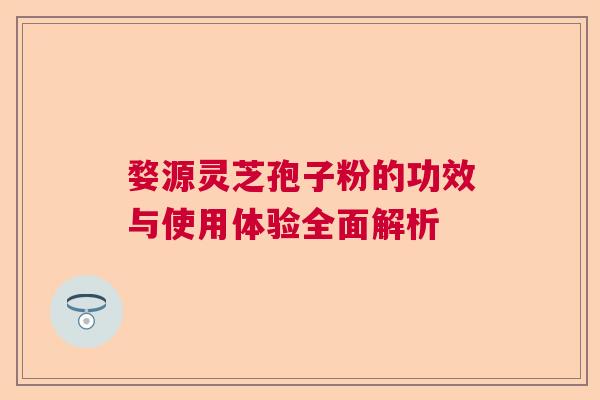 婺源灵芝孢子粉的功效与使用体验全面解析