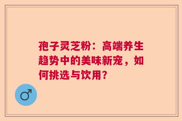 孢子灵芝粉：高端养生趋势中的美味新宠，如何挑选与饮用？