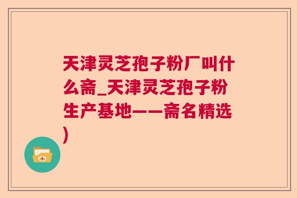 天津灵芝孢子粉厂叫什么斋_天津灵芝孢子粉生产基地——斋名精选)