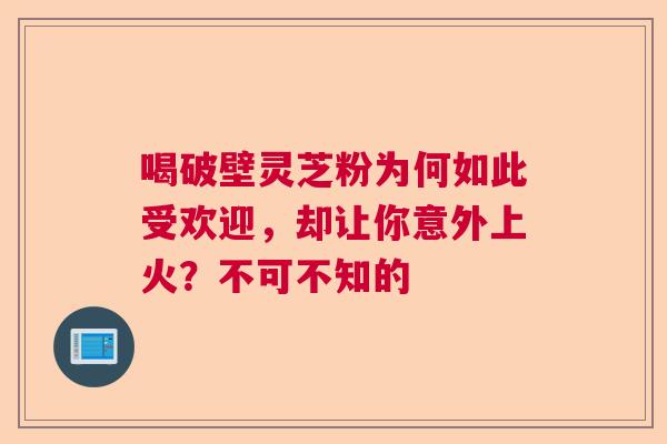 喝破壁灵芝粉为何如此受欢迎，却让你意外上火？不可不知的
