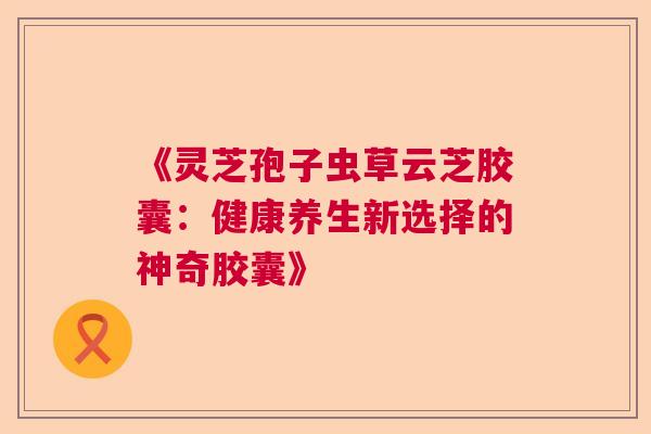 《灵芝孢子虫草云芝胶囊：健康养生新选择的神奇胶囊》