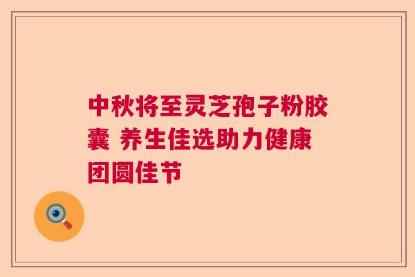 中秋将至灵芝孢子粉胶囊 养生佳选助力健康团圆佳节