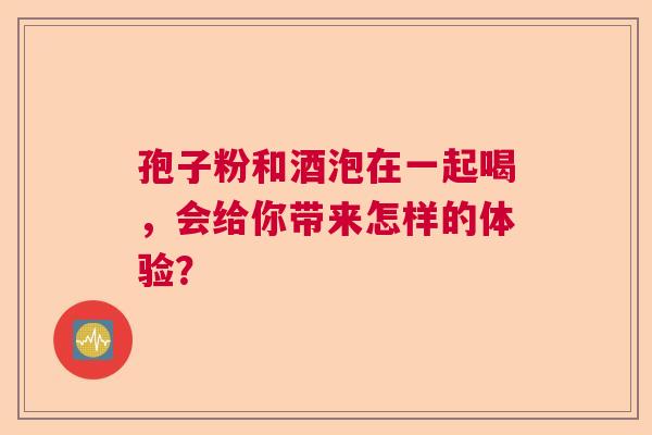孢子粉和酒泡在一起喝，会给你带来怎样的体验？