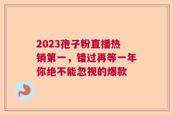 2023孢子粉直播热销第一，错过再等一年你绝不能忽视的爆款