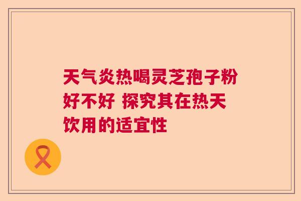 天气炎热喝灵芝孢子粉好不好 探究其在热天饮用的适宜性