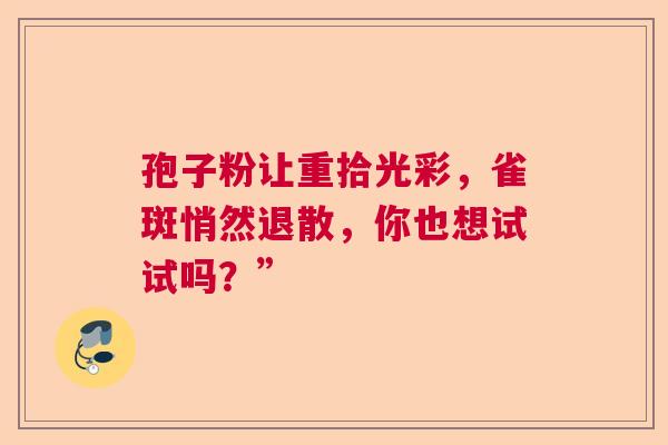 孢子粉让重拾光彩，雀斑悄然退散，你也想试试吗？”