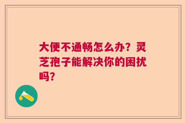 大便不通畅怎么办？灵芝孢子能解决你的困扰吗？