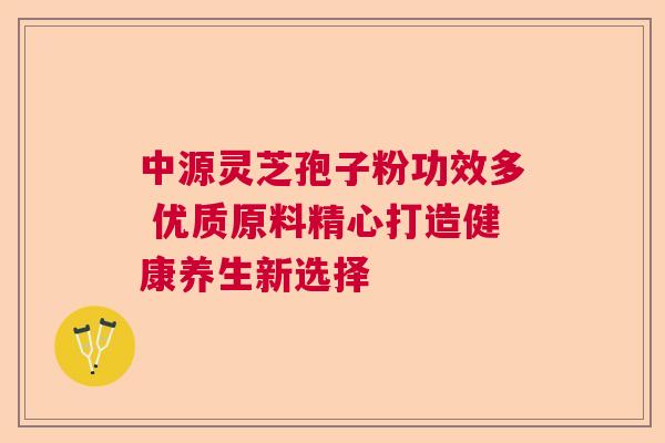 中源灵芝孢子粉功效多 优质原料精心打造健康养生新选择