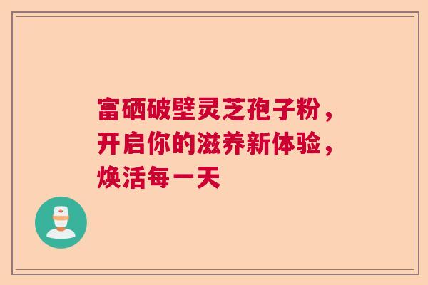 富硒破壁灵芝孢子粉，开启你的滋养新体验，焕活每一天