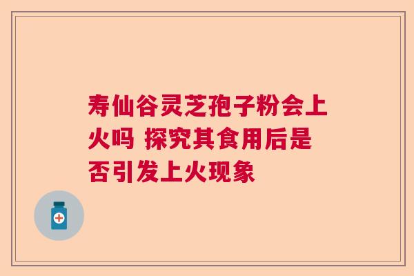 寿仙谷灵芝孢子粉会上火吗 探究其食用后是否引发上火现象