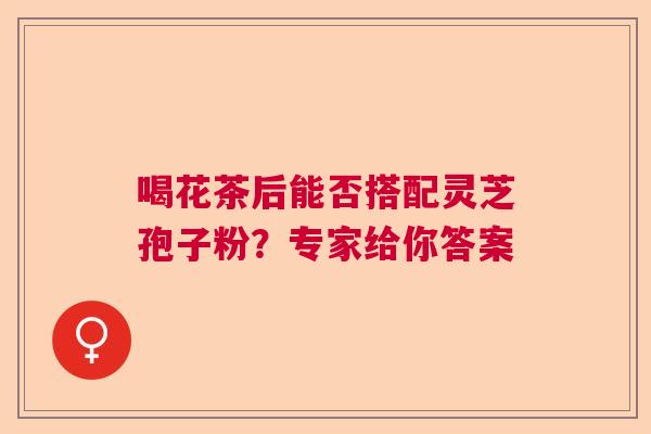 喝花茶后能否搭配灵芝孢子粉？专家给你答案